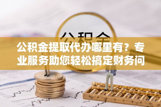 白云公积金提取代办哪里有？专业服务助您轻松搞定财务问题