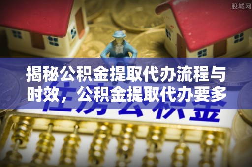 白云揭秘公积金提取代办流程与时效，公积金提取代办要多久不再神秘