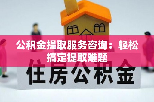白云公积金提取服务咨询：轻松搞定提取难题