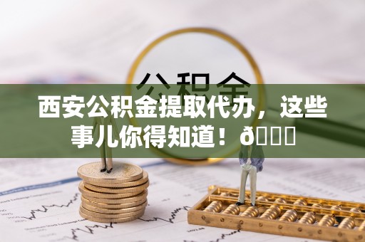 白云西安公积金提取代办，这些事儿你得知道！😎