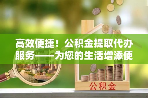 白云高效便捷！公积金提取代办服务——为您的生活增添便利